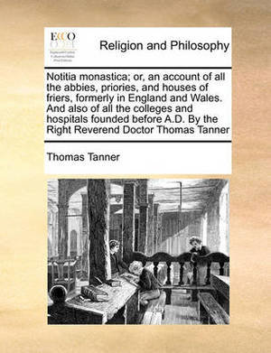 Notitia Monastica; Or, an Account of All the Abbies, Priories, and Houses of Friers, Formerly in England and Wales. and Also of All the Colleges and Hospitals Founded Before A.D. by the Right Reverend Doctor Thomas Tanner