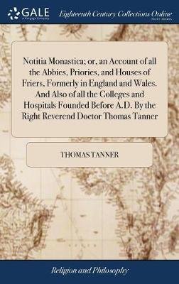 Notitia Monastica; Or, an Account of All the Abbies, Priories, and Houses of Friers, Formerly in England and Wales. and Also of All the Colleges and Hospitals Founded Before A.D. by the Right Reverend Doctor Thomas Tanner